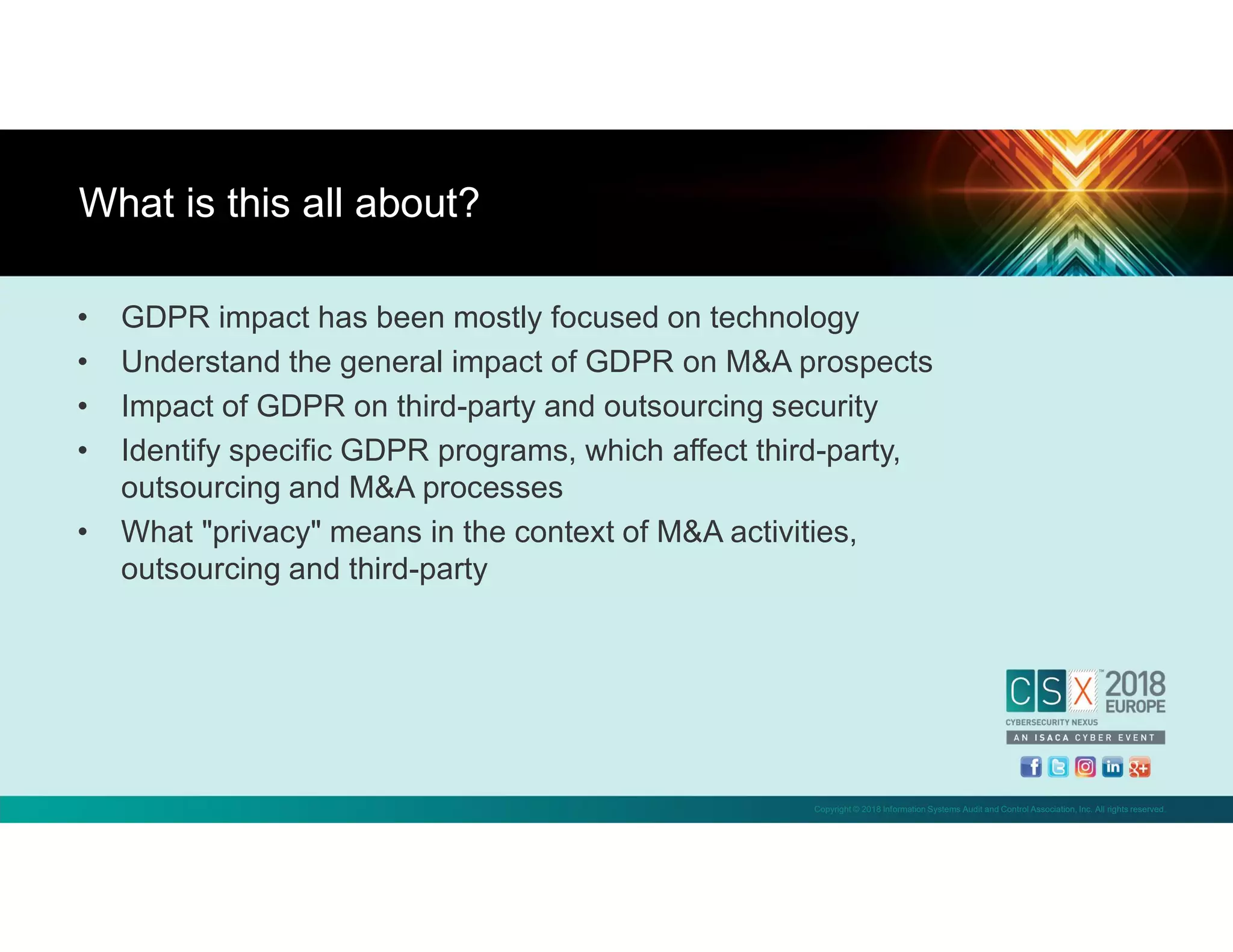 Copyright © 2018 Information Systems Audit and Control Association, Inc. All rights reserved.
• GDPR impact has been mostly focused on technology
• Understand the general impact of GDPR on M&A prospects
• Impact of GDPR on third-party and outsourcing security
• Identify specific GDPR programs, which affect third-party,
outsourcing and M&A processes
• What "privacy" means in the context of M&A activities,
outsourcing and third-party
What is this all about?
 