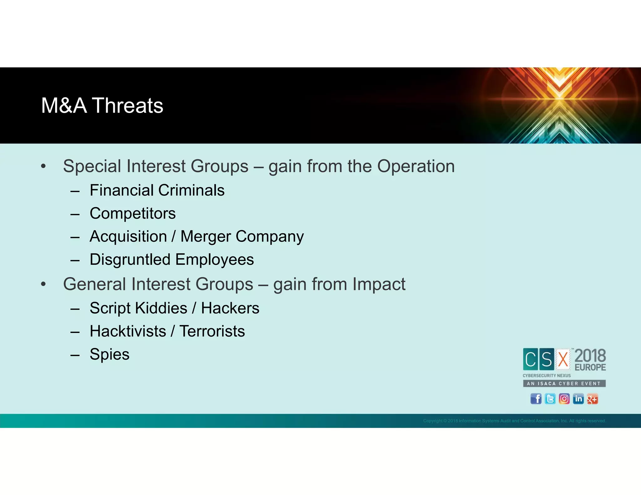 Copyright © 2018 Information Systems Audit and Control Association, Inc. All rights reserved.
• Special Interest Groups – gain from the Operation
– Financial Criminals
– Competitors
– Acquisition / Merger Company
– Disgruntled Employees
• General Interest Groups – gain from Impact
– Script Kiddies / Hackers
– Hacktivists / Terrorists
– Spies
M&A Threats
 