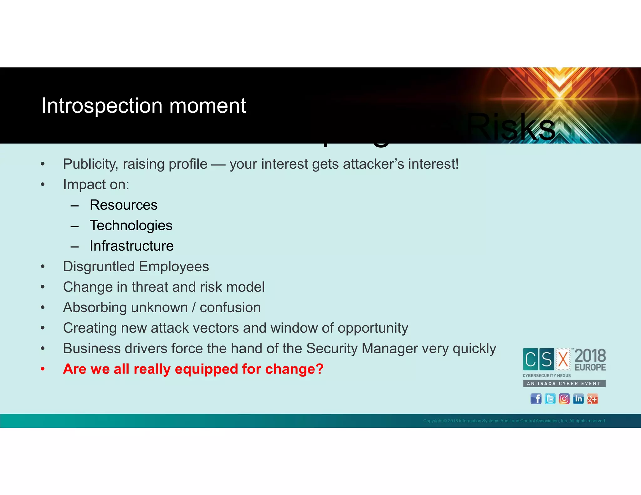 Copyright © 2018 Information Systems Audit and Control Association, Inc. All rights reserved.
• Publicity, raising profile — your interest gets attacker’s interest!
• Impact on:
– Resources
– Technologies
– Infrastructure
• Disgruntled Employees
• Change in threat and risk model
• Absorbing unknown / confusion
• Creating new attack vectors and window of opportunity
• Business drivers force the hand of the Security Manager very quickly
• Are we all really equipped for change?
Introspection moment
Scoping the Risks
 