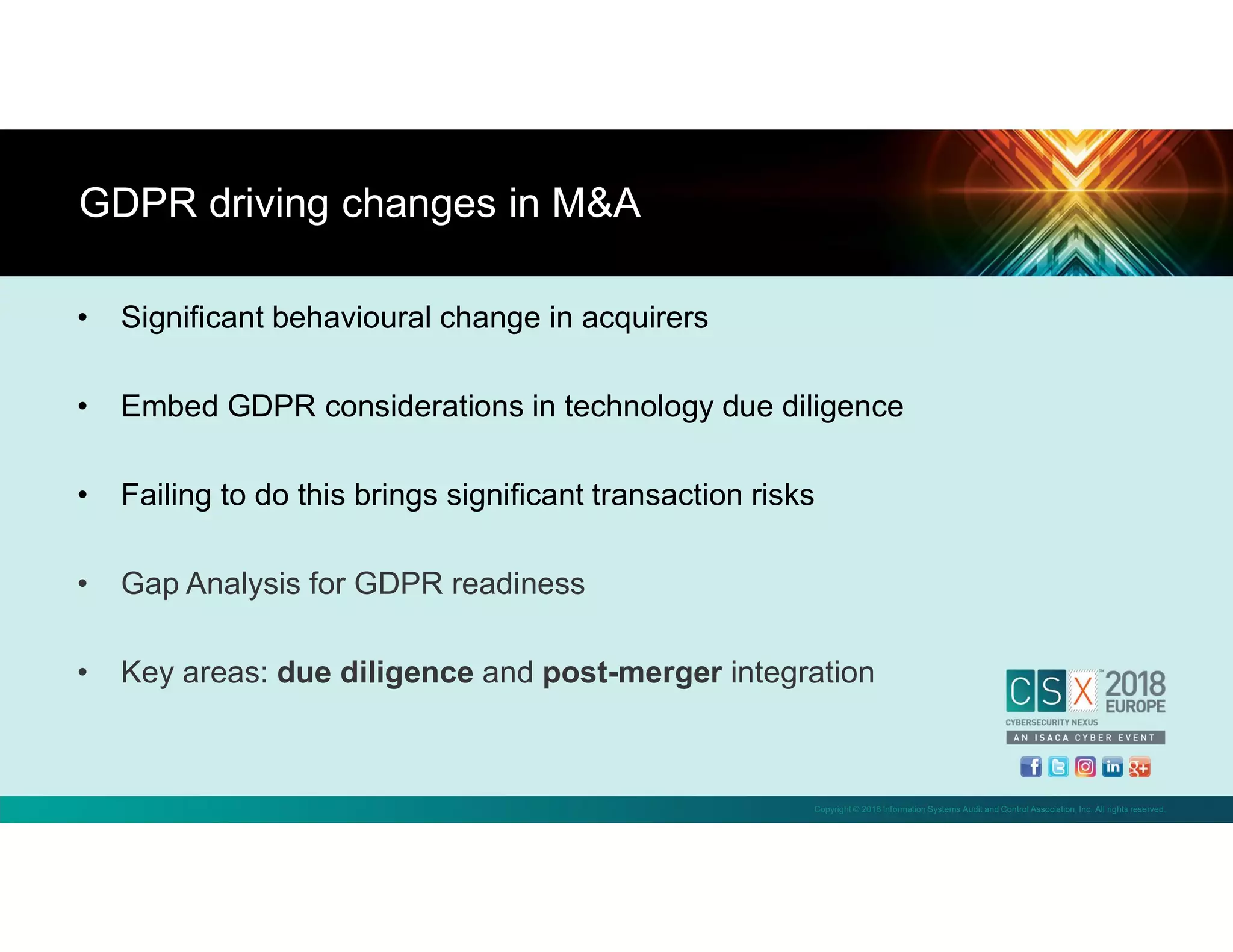 Copyright © 2018 Information Systems Audit and Control Association, Inc. All rights reserved.
• Significant behavioural change in acquirers
• Embed GDPR considerations in technology due diligence
• Failing to do this brings significant transaction risks
• Gap Analysis for GDPR readiness
• Key areas: due diligence and post-merger integration
GDPR driving changes in M&A
 