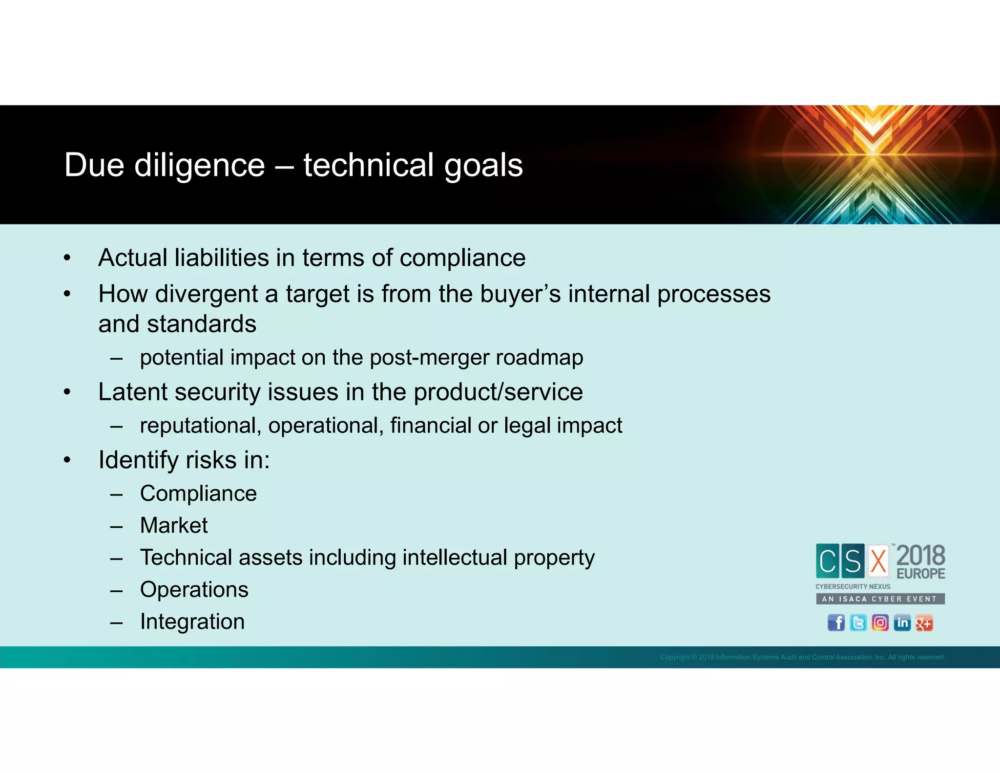 Copyright © 2018 Information Systems Audit and Control Association, Inc. All rights reserved.
• Actual liabilities in terms of compliance
• How divergent a target is from the buyer’s internal processes
and standards
– potential impact on the post-merger roadmap
• Latent security issues in the product/service
– reputational, operational, financial or legal impact
• Identify risks in:
– Compliance
– Market
– Technical assets including intellectual property
– Operations
– Integration
Due diligence – technical goals
 