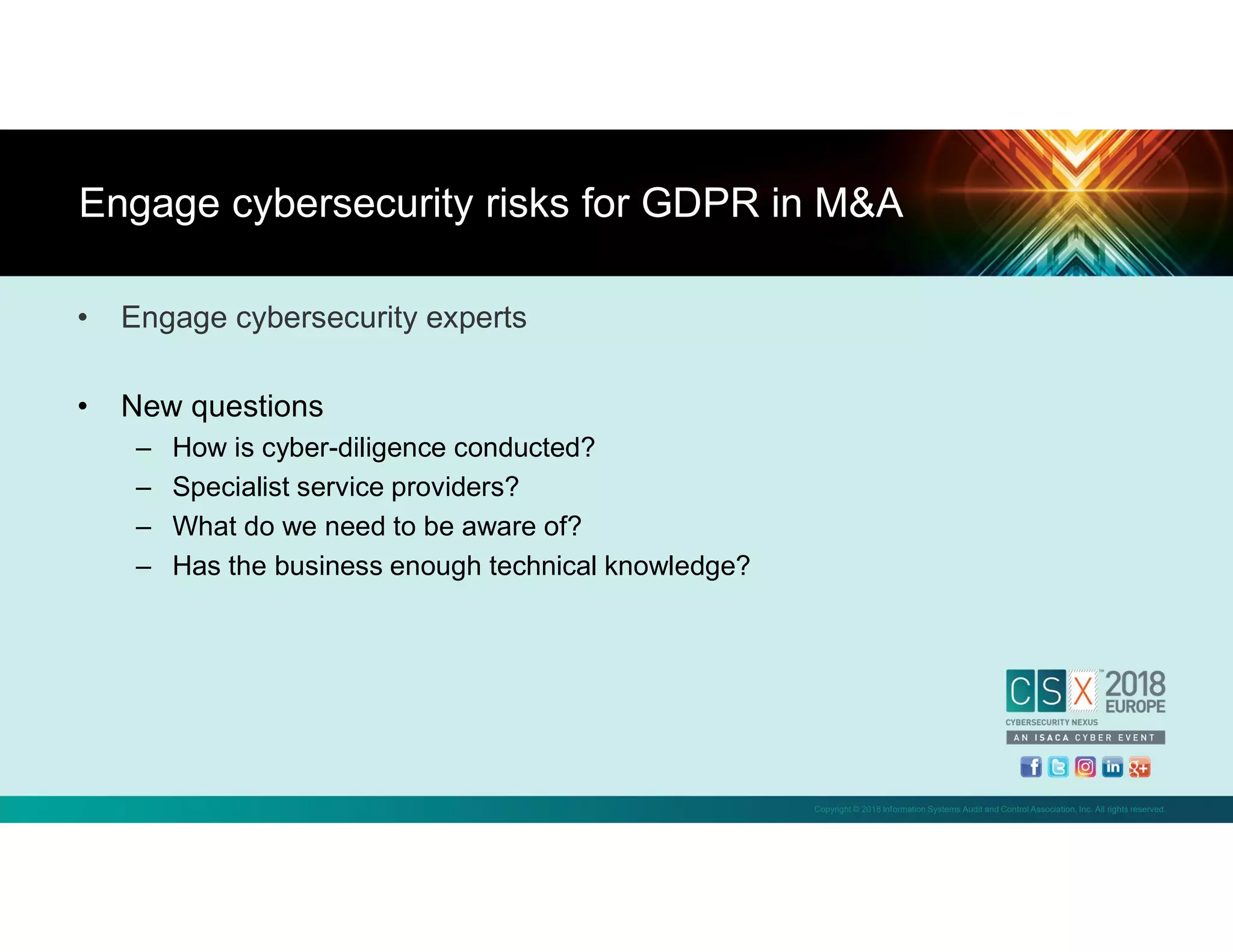 Copyright © 2018 Information Systems Audit and Control Association, Inc. All rights reserved.
• Engage cybersecurity experts
• New questions
– How is cyber-diligence conducted?
– Specialist service providers?
– What do we need to be aware of?
– Has the business enough technical knowledge?
Engage cybersecurity risks for GDPR in M&A
 