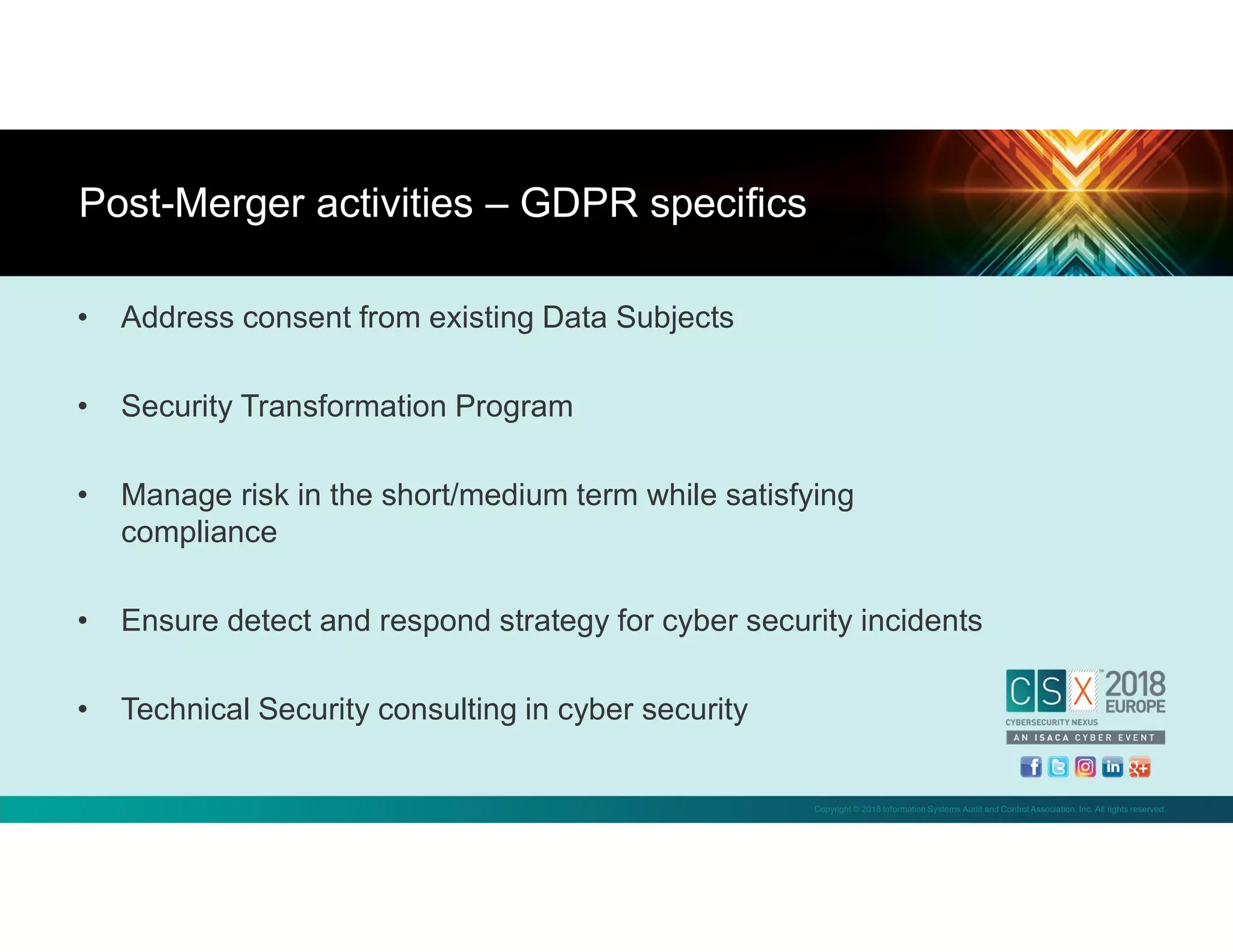 Copyright © 2018 Information Systems Audit and Control Association, Inc. All rights reserved.
• Address consent from existing Data Subjects
• Security Transformation Program
• Manage risk in the short/medium term while satisfying
compliance
• Ensure detect and respond strategy for cyber security incidents
• Technical Security consulting in cyber security
Post-Merger activities – GDPR specifics
 