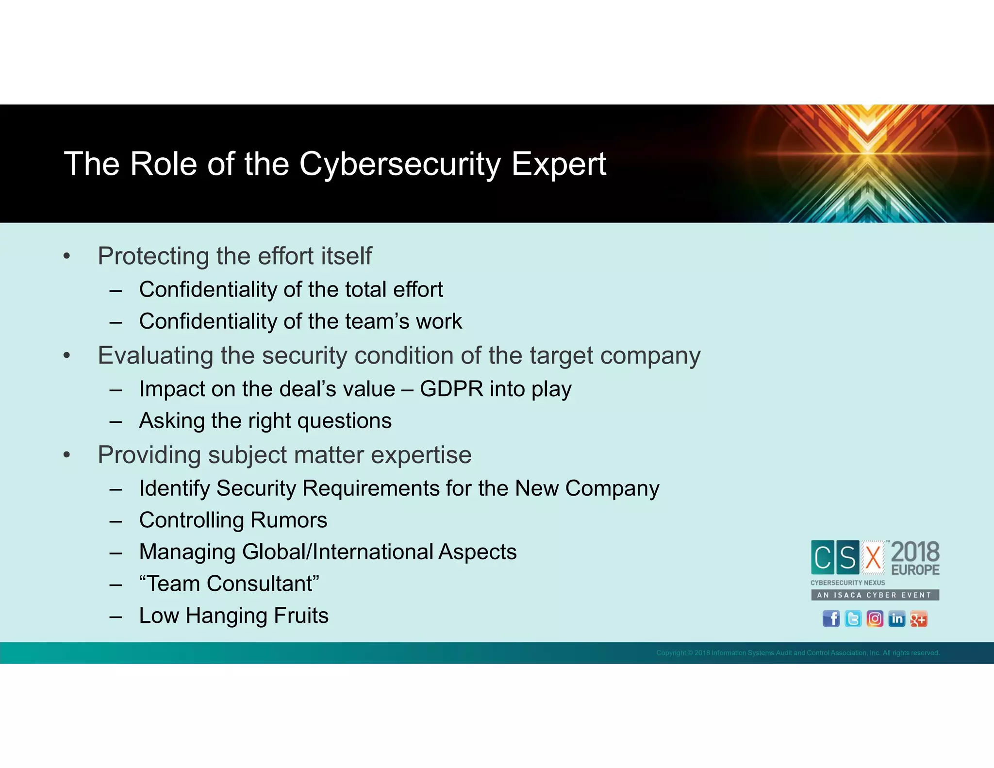 Copyright © 2018 Information Systems Audit and Control Association, Inc. All rights reserved.
• Protecting the effort itself
– Confidentiality of the total effort
– Confidentiality of the team’s work
• Evaluating the security condition of the target company
– Impact on the deal’s value – GDPR into play
– Asking the right questions
• Providing subject matter expertise
– Identify Security Requirements for the New Company
– Controlling Rumors
– Managing Global/International Aspects
– “Team Consultant”
– Low Hanging Fruits
The Role of the Cybersecurity Expert
 