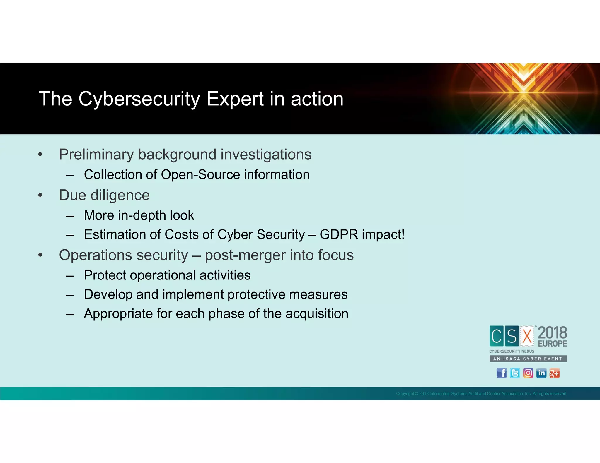Copyright © 2018 Information Systems Audit and Control Association, Inc. All rights reserved.
• Preliminary background investigations
– Collection of Open-Source information
• Due diligence
– More in-depth look
– Estimation of Costs of Cyber Security – GDPR impact!
• Operations security – post-merger into focus
– Protect operational activities
– Develop and implement protective measures
– Appropriate for each phase of the acquisition
The Cybersecurity Expert in action
 