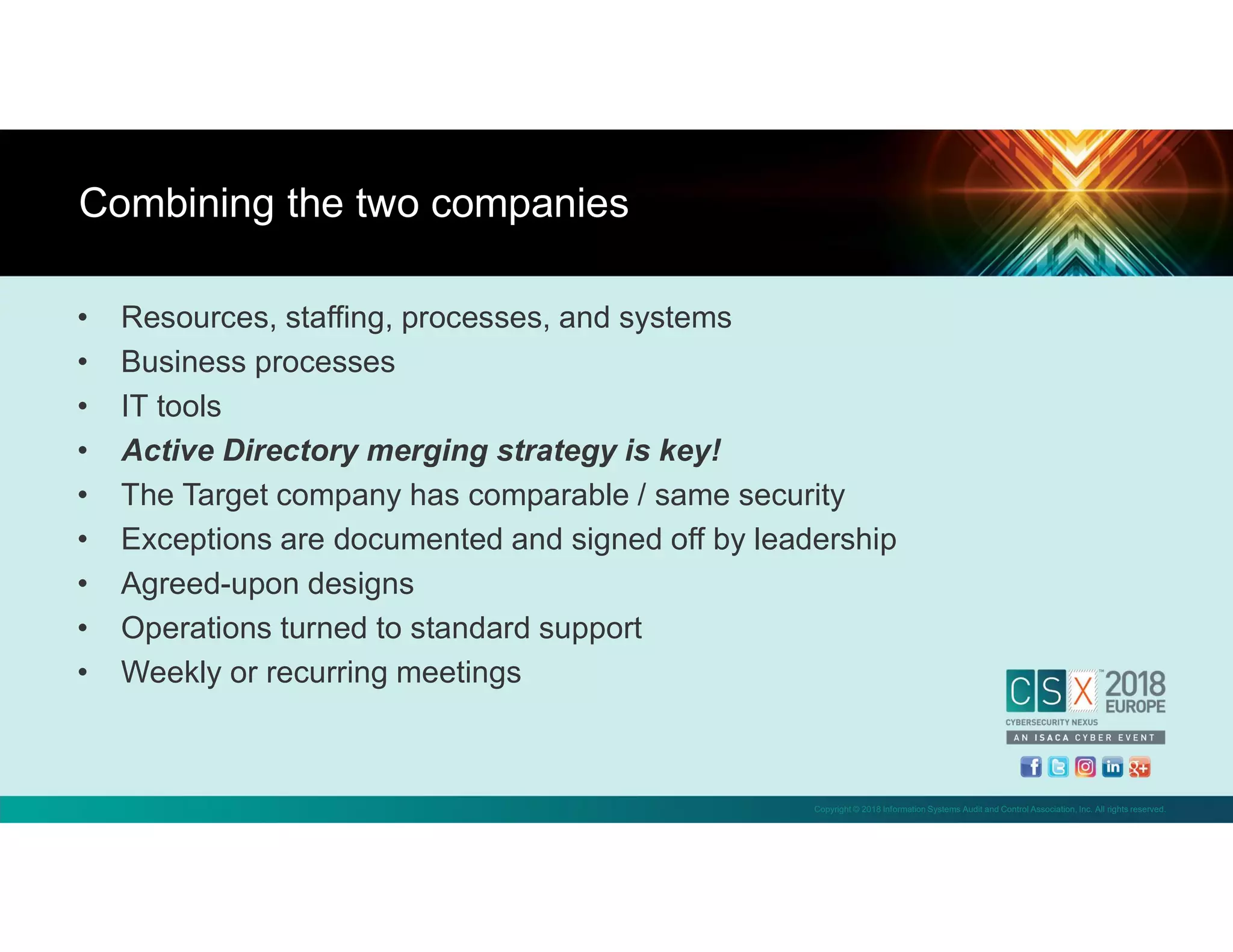 Copyright © 2018 Information Systems Audit and Control Association, Inc. All rights reserved.
• Resources, staffing, processes, and systems
• Business processes
• IT tools
• Active Directory merging strategy is key!
• The Target company has comparable / same security
• Exceptions are documented and signed off by leadership
• Agreed-upon designs
• Operations turned to standard support
• Weekly or recurring meetings
Combining the two companies
 