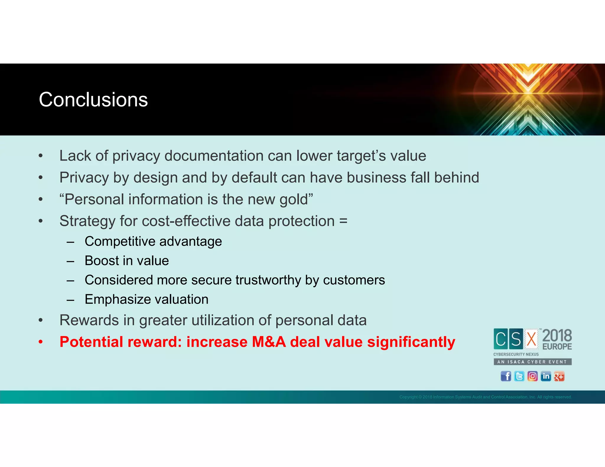 Copyright © 2018 Information Systems Audit and Control Association, Inc. All rights reserved.
• Lack of privacy documentation can lower target’s value
• Privacy by design and by default can have business fall behind
• “Personal information is the new gold”
• Strategy for cost-effective data protection =
– Competitive advantage
– Boost in value
– Considered more secure trustworthy by customers
– Emphasize valuation
• Rewards in greater utilization of personal data
• Potential reward: increase M&A deal value significantly
Conclusions
 