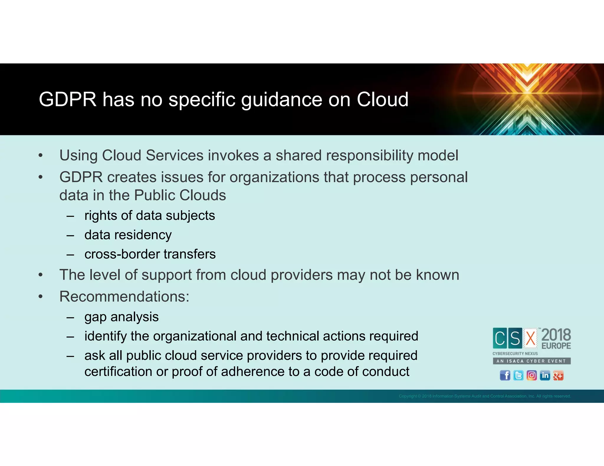 Copyright © 2018 Information Systems Audit and Control Association, Inc. All rights reserved.
• Using Cloud Services invokes a shared responsibility model
• GDPR creates issues for organizations that process personal
data in the Public Clouds
– rights of data subjects
– data residency
– cross-border transfers
• The level of support from cloud providers may not be known
• Recommendations:
– gap analysis
– identify the organizational and technical actions required
– ask all public cloud service providers to provide required
certification or proof of adherence to a code of conduct
GDPR has no specific guidance on Cloud
 