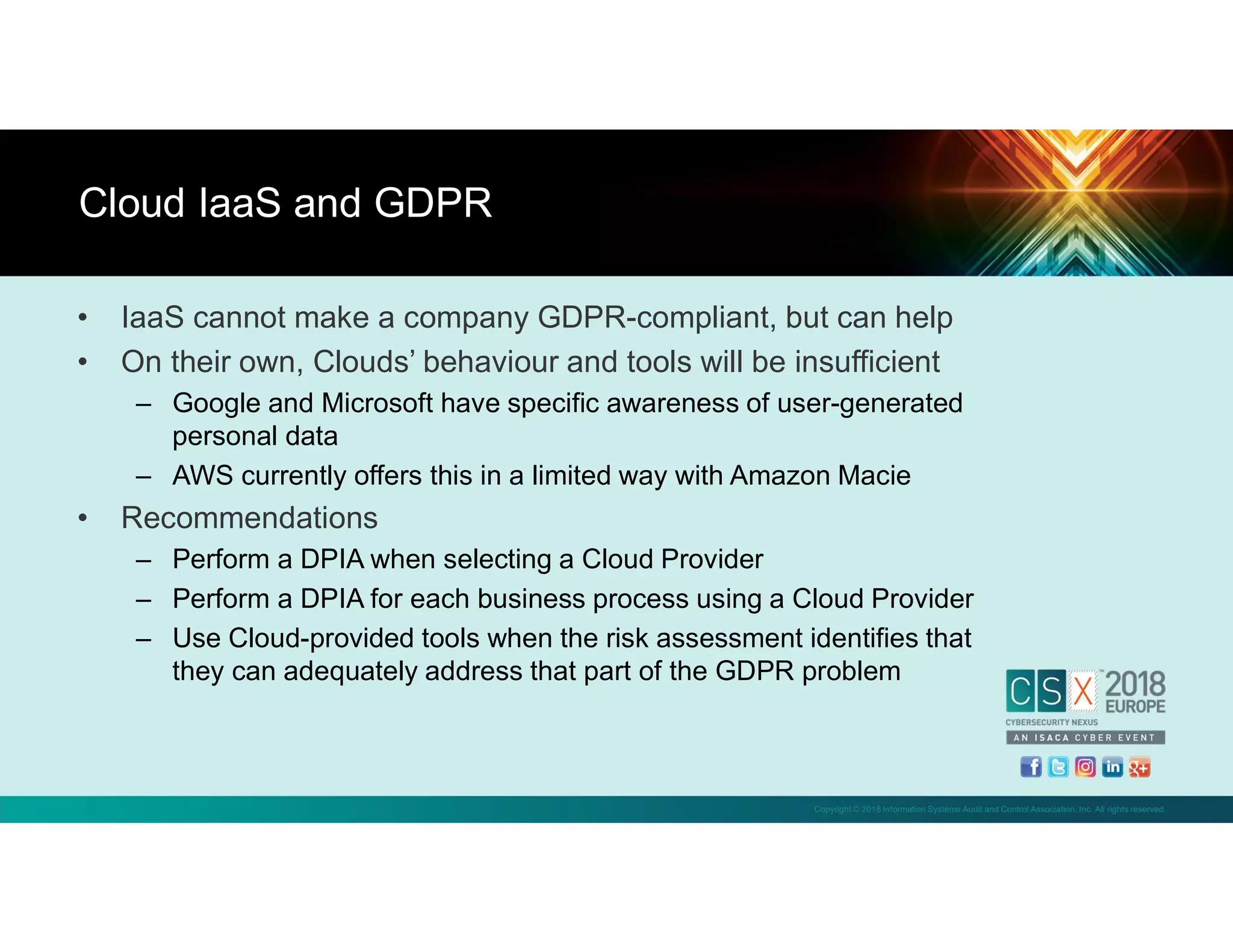 Copyright © 2018 Information Systems Audit and Control Association, Inc. All rights reserved.
• IaaS cannot make a company GDPR-compliant, but can help
• On their own, Clouds’ behaviour and tools will be insufficient
– Google and Microsoft have specific awareness of user-generated
personal data
– AWS currently offers this in a limited way with Amazon Macie
• Recommendations
– Perform a DPIA when selecting a Cloud Provider
– Perform a DPIA for each business process using a Cloud Provider
– Use Cloud-provided tools when the risk assessment identifies that
they can adequately address that part of the GDPR problem
Cloud IaaS and GDPR
 