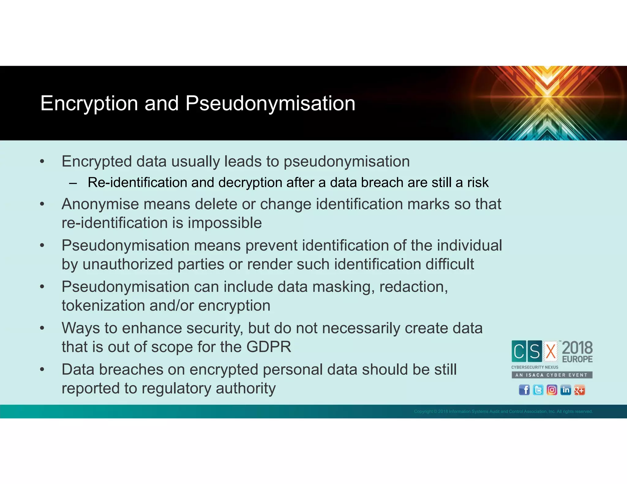 Copyright © 2018 Information Systems Audit and Control Association, Inc. All rights reserved.
• Encrypted data usually leads to pseudonymisation
– Re-identification and decryption after a data breach are still a risk
• Anonymise means delete or change identification marks so that
re-identification is impossible
• Pseudonymisation means prevent identification of the individual
by unauthorized parties or render such identification difficult
• Pseudonymisation can include data masking, redaction,
tokenization and/or encryption
• Ways to enhance security, but do not necessarily create data
that is out of scope for the GDPR
• Data breaches on encrypted personal data should be still
reported to regulatory authority
Encryption and Pseudonymisation
 