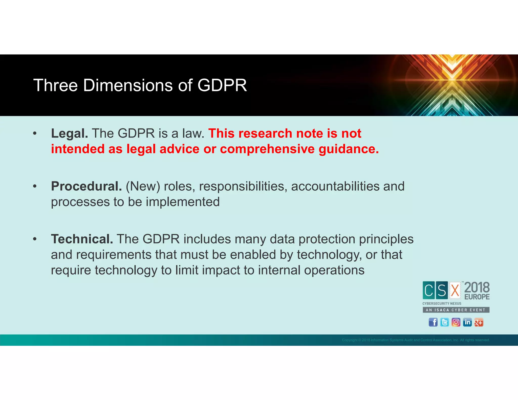 Copyright © 2018 Information Systems Audit and Control Association, Inc. All rights reserved.
• Legal. The GDPR is a law. This research note is not
intended as legal advice or comprehensive guidance.
• Procedural. (New) roles, responsibilities, accountabilities and
processes to be implemented
• Technical. The GDPR includes many data protection principles
and requirements that must be enabled by technology, or that
require technology to limit impact to internal operations
Three Dimensions of GDPR
 