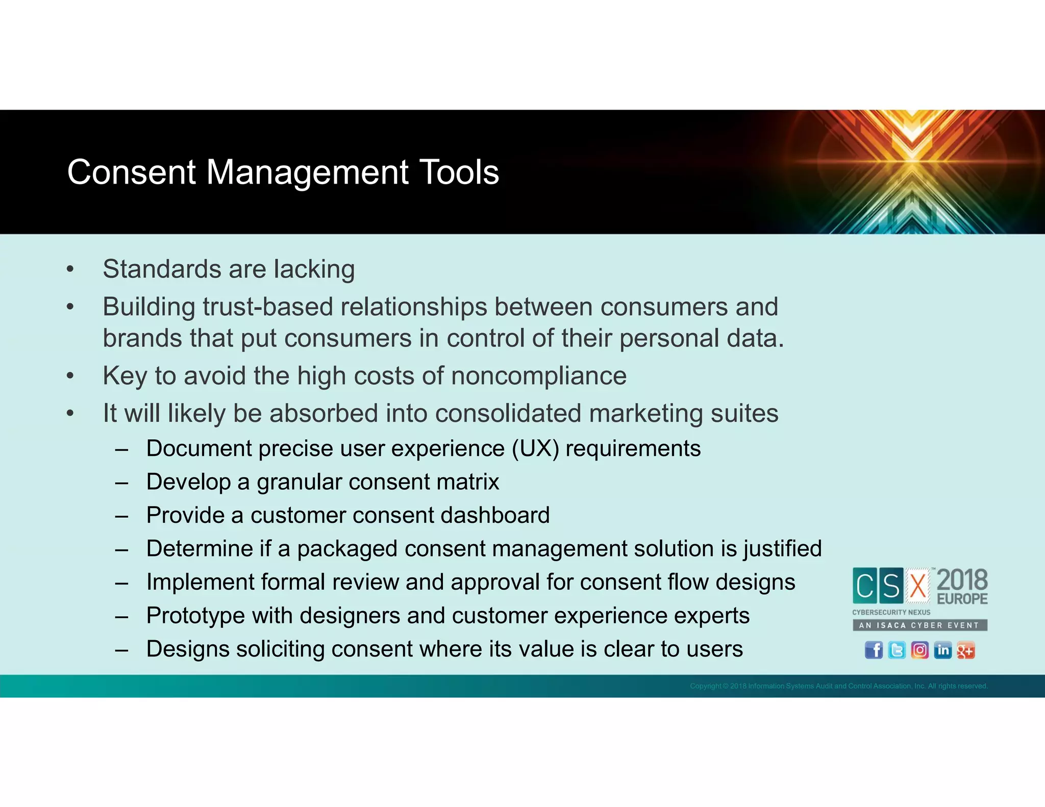 Copyright © 2018 Information Systems Audit and Control Association, Inc. All rights reserved.
• Standards are lacking
• Building trust-based relationships between consumers and
brands that put consumers in control of their personal data.
• Key to avoid the high costs of noncompliance
• It will likely be absorbed into consolidated marketing suites
– Document precise user experience (UX) requirements
– Develop a granular consent matrix
– Provide a customer consent dashboard
– Determine if a packaged consent management solution is justified
– Implement formal review and approval for consent flow designs
– Prototype with designers and customer experience experts
– Designs soliciting consent where its value is clear to users
Consent Management Tools
 