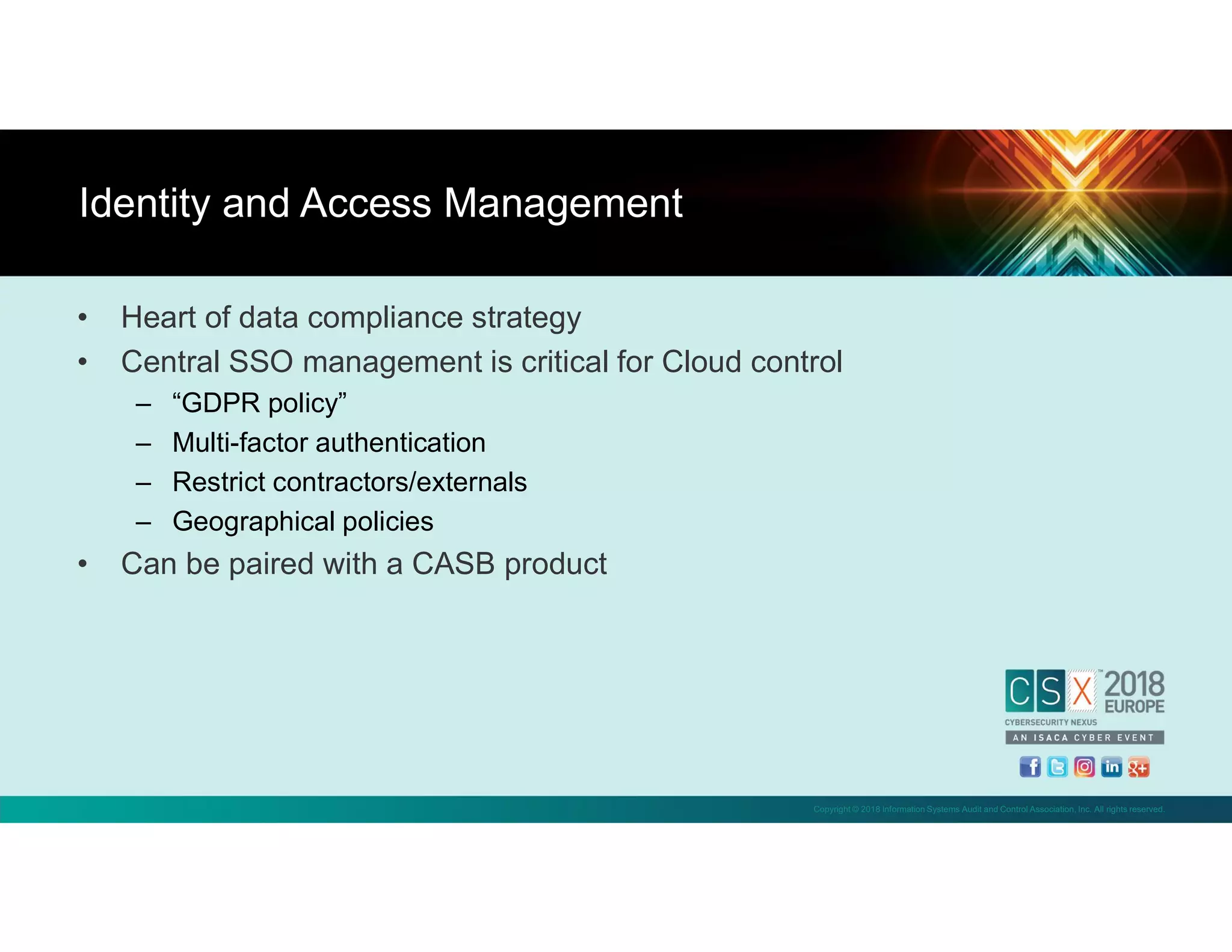 Copyright © 2018 Information Systems Audit and Control Association, Inc. All rights reserved.
• Heart of data compliance strategy
• Central SSO management is critical for Cloud control
– “GDPR policy”
– Multi-factor authentication
– Restrict contractors/externals
– Geographical policies
• Can be paired with a CASB product
Identity and Access Management
 