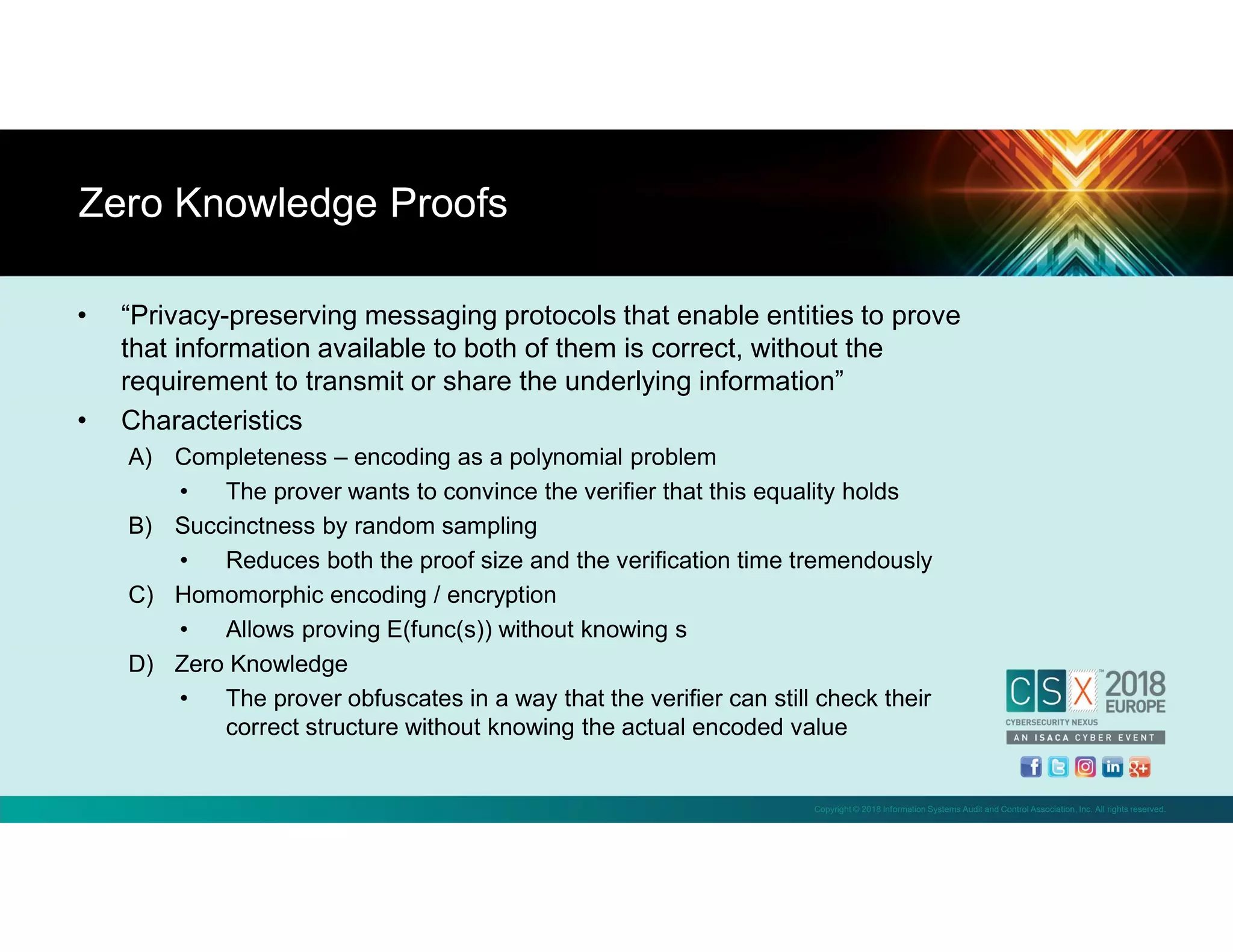 Copyright © 2018 Information Systems Audit and Control Association, Inc. All rights reserved.
• “Privacy-preserving messaging protocols that enable entities to prove
that information available to both of them is correct, without the
requirement to transmit or share the underlying information”
• Characteristics
A) Completeness – encoding as a polynomial problem
• The prover wants to convince the verifier that this equality holds
B) Succinctness by random sampling
• Reduces both the proof size and the verification time tremendously
C) Homomorphic encoding / encryption
• Allows proving E(func(s)) without knowing s
D) Zero Knowledge
• The prover obfuscates in a way that the verifier can still check their
correct structure without knowing the actual encoded value
Zero Knowledge Proofs
 
