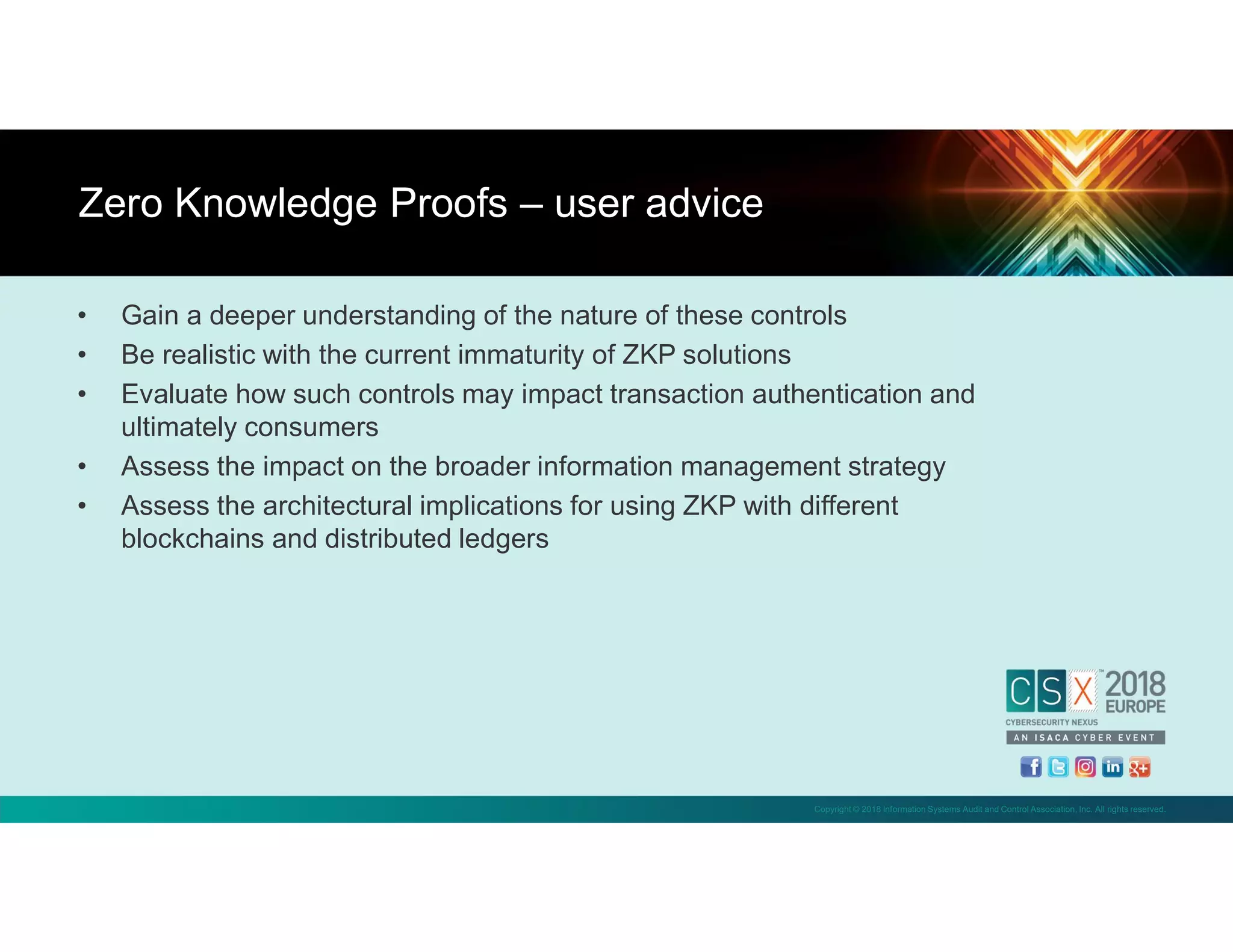 Copyright © 2018 Information Systems Audit and Control Association, Inc. All rights reserved.
• Gain a deeper understanding of the nature of these controls
• Be realistic with the current immaturity of ZKP solutions
• Evaluate how such controls may impact transaction authentication and
ultimately consumers
• Assess the impact on the broader information management strategy
• Assess the architectural implications for using ZKP with different
blockchains and distributed ledgers
Zero Knowledge Proofs – user advice
 