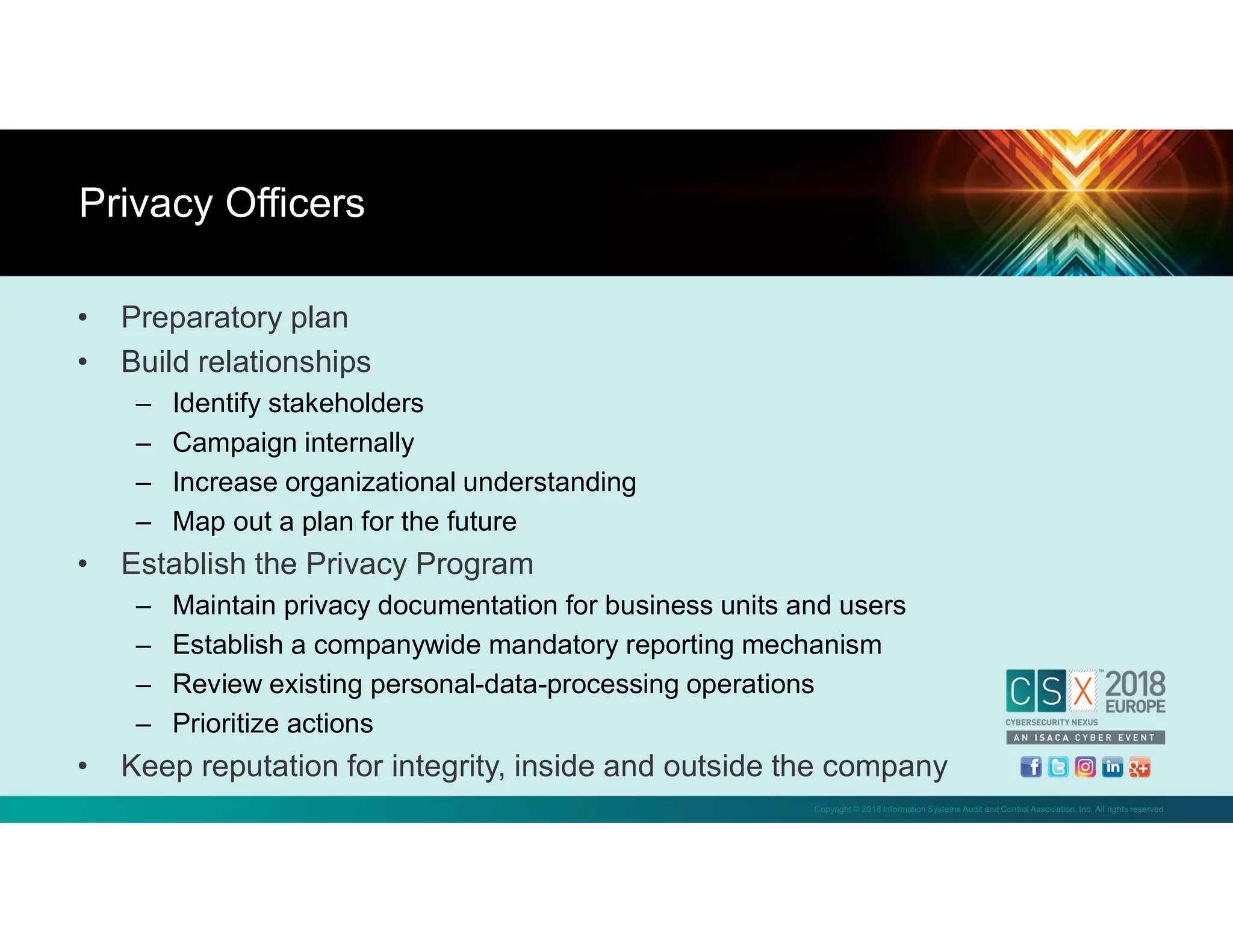 Copyright © 2018 Information Systems Audit and Control Association, Inc. All rights reserved.
• Preparatory plan
• Build relationships
– Identify stakeholders
– Campaign internally
– Increase organizational understanding
– Map out a plan for the future
• Establish the Privacy Program
– Maintain privacy documentation for business units and users
– Establish a companywide mandatory reporting mechanism
– Review existing personal-data-processing operations
– Prioritize actions
• Keep reputation for integrity, inside and outside the company
Privacy Officers
 