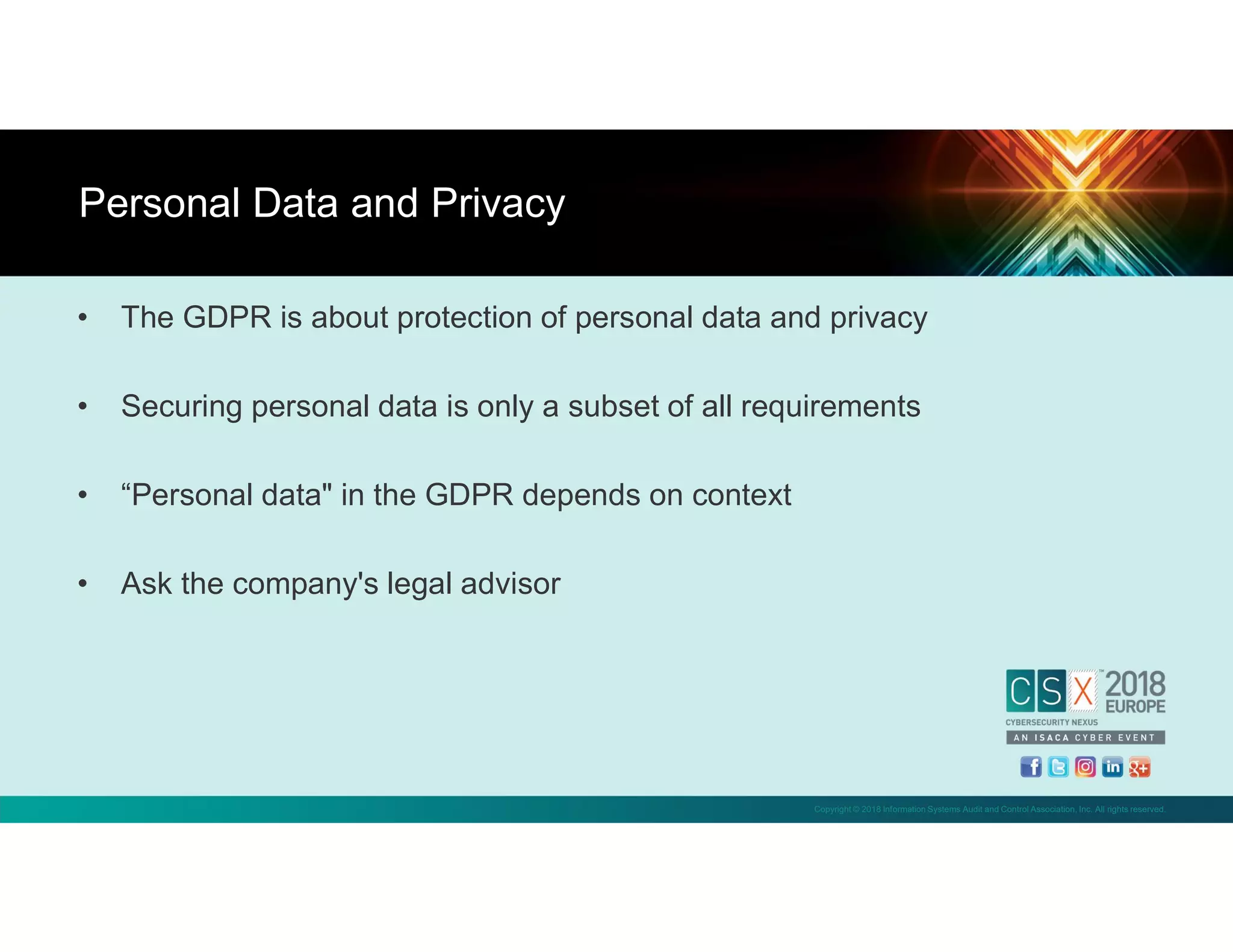 Copyright © 2018 Information Systems Audit and Control Association, Inc. All rights reserved.
• The GDPR is about protection of personal data and privacy
• Securing personal data is only a subset of all requirements
• “Personal data" in the GDPR depends on context
• Ask the company's legal advisor
Personal Data and Privacy
 