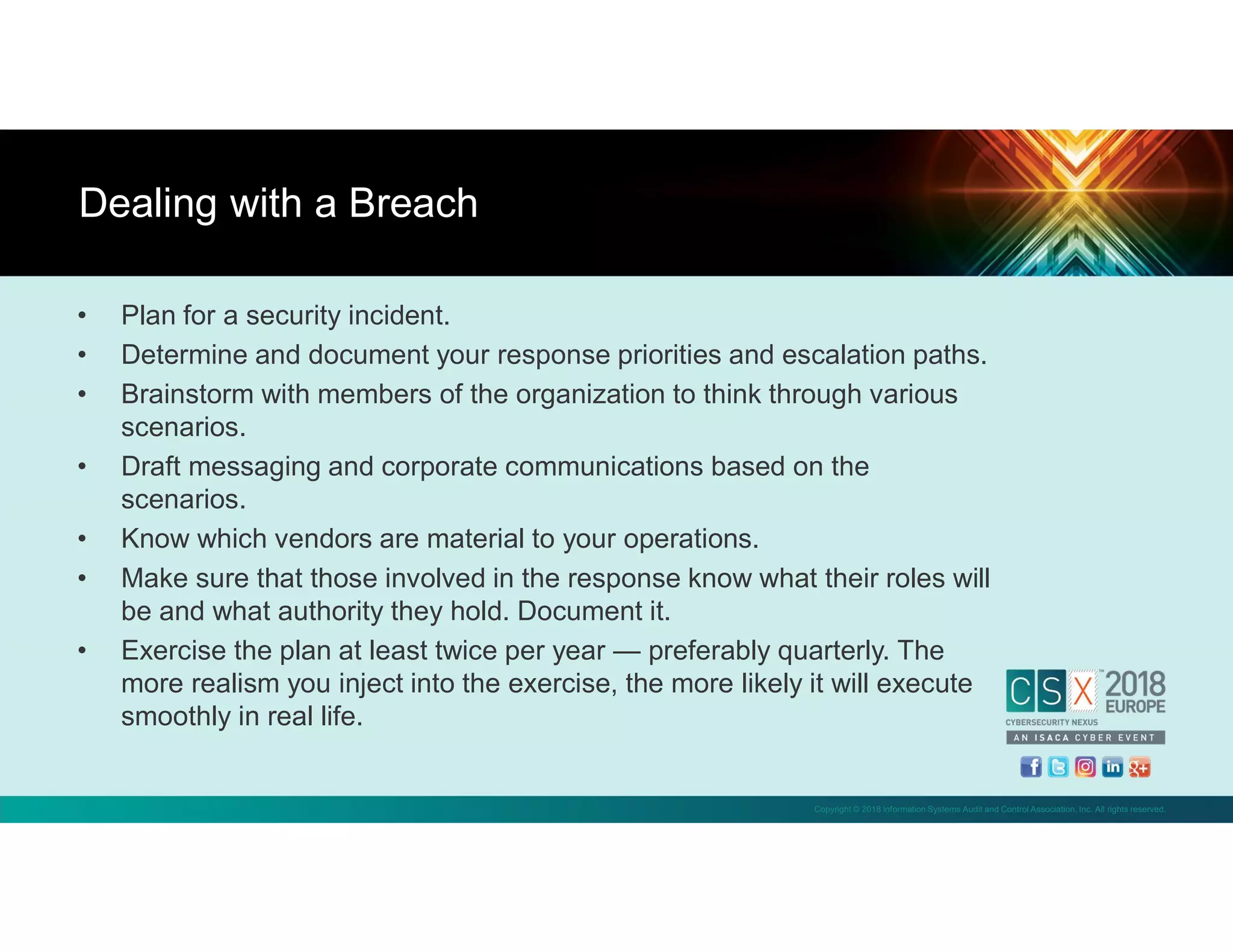 Copyright © 2018 Information Systems Audit and Control Association, Inc. All rights reserved.
• Plan for a security incident.
• Determine and document your response priorities and escalation paths.
• Brainstorm with members of the organization to think through various
scenarios.
• Draft messaging and corporate communications based on the
scenarios.
• Know which vendors are material to your operations.
• Make sure that those involved in the response know what their roles will
be and what authority they hold. Document it.
• Exercise the plan at least twice per year — preferably quarterly. The
more realism you inject into the exercise, the more likely it will execute
smoothly in real life.
Dealing with a Breach
 