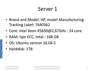 Server 1
• Brand and Model: HP, model Manufacturing
Tracking Label: 7640362
• Core: Intel Xeon X5650@2,67GHz : 24 core
• RAM: tipe ECC, total : 168 GB
• OS: Ubuntu version 16.04.5
• Harddisk: 1TB
14-15 October 2019
Bandung, Indonesia
International Conference on Computation
in Science and Engineering (ICCSE 2019)
11
 