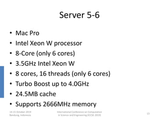 Server 5-6
• Mac Pro
• Intel Xeon W processor
• 8-Core (only 6 cores)
• 3.5GHz Intel Xeon W
• 8 cores, 16 threads (only 6 cores)
• Turbo Boost up to 4.0GHz
• 24.5MB cache
• Supports 2666MHz memory
14-15 October 2019
Bandung, Indonesia
International Conference on Computation
in Science and Engineering (ICCSE 2019)
13
 