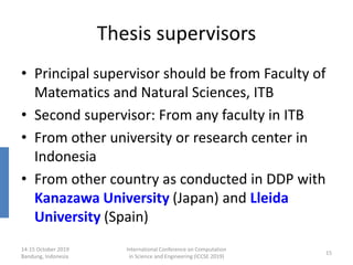 Thesis supervisors
• Principal supervisor should be from Faculty of
Matematics and Natural Sciences, ITB
• Second supervisor: From any faculty in ITB
• From other university or research center in
Indonesia
• From other country as conducted in DDP with
Kanazawa University (Japan) and Lleida
University (Spain)
14-15 October 2019
Bandung, Indonesia
International Conference on Computation
in Science and Engineering (ICCSE 2019)
15
 