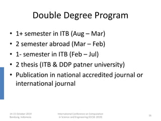 Double Degree Program
• 1+ semester in ITB (Aug – Mar)
• 2 semester abroad (Mar – Feb)
• 1- semester in ITB (Feb – Jul)
• 2 thesis (ITB & DDP patner university)
• Publication in national accredited journal or
international journal
14-15 October 2019
Bandung, Indonesia
International Conference on Computation
in Science and Engineering (ICCSE 2019)
16
 