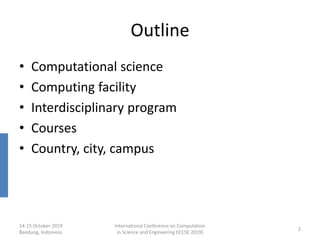 14-15 October 2019
Bandung, Indonesia
International Conference on Computation
in Science and Engineering (ICCSE 2019)
2
Outline
• Computational science
• Computing facility
• Interdisciplinary program
• Courses
• Country, city, campus
 