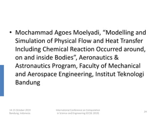 • Mochammad Agoes Moelyadi, “Modelling and
Simulation of Physical Flow and Heat Transfer
Including Chemical Reaction Occurred around,
on and inside Bodies”, Aeronautics &
Astronautics Program, Faculty of Mechanical
and Aerospace Engineering, Institut Teknologi
Bandung
14-15 October 2019
Bandung, Indonesia
International Conference on Computation
in Science and Engineering (ICCSE 2019)
24
 