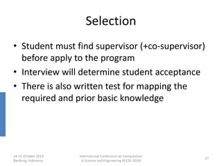 Selection
• Student must find supervisor (+co-supervisor)
before apply to the program
• Interview will determine student acceptance
• There is also written test for mapping the
required and prior basic knowledge
14-15 October 2019
Bandung, Indonesia
International Conference on Computation
in Science and Engineering (ICCSE 2019)
27
 