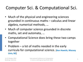 Computer Sci. & Computational Sci.
• Much of the physical and engineering sciences
grounded in continuous maths – calculus and linear
algebra, numerical methods, …
• Much of computer science grounded in discrete
maths, set and automata, …
• Computational Science does bring these two camps
together
• Problem – a lot of maths needed in the early
curricula for computational science. [Ken Hawick, Massey
Univ, NZ]
14-15 October 2019
Bandung, Indonesia
International Conference on Computation
in Science and Engineering (ICCSE 2019)
5
 