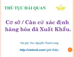 THỦ TỤC HẢI QUAN 
Cơ sở / Căn cứ xác định 
hàng hóa đã Xuất Khẩu. 
1 
Tác giả: Ths. Nguyễn Thanh Long. 
http://vietxnk.com/ giới thiệu. 
 