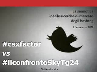 La semiotica
                           per le ricerche di mercato
                                        degli hashtag
                                                     21 novembre 2012




              Giuliana Laurita
Giuliana Laurita, #csfactor vs #ilconfrontoSkyTg24
 