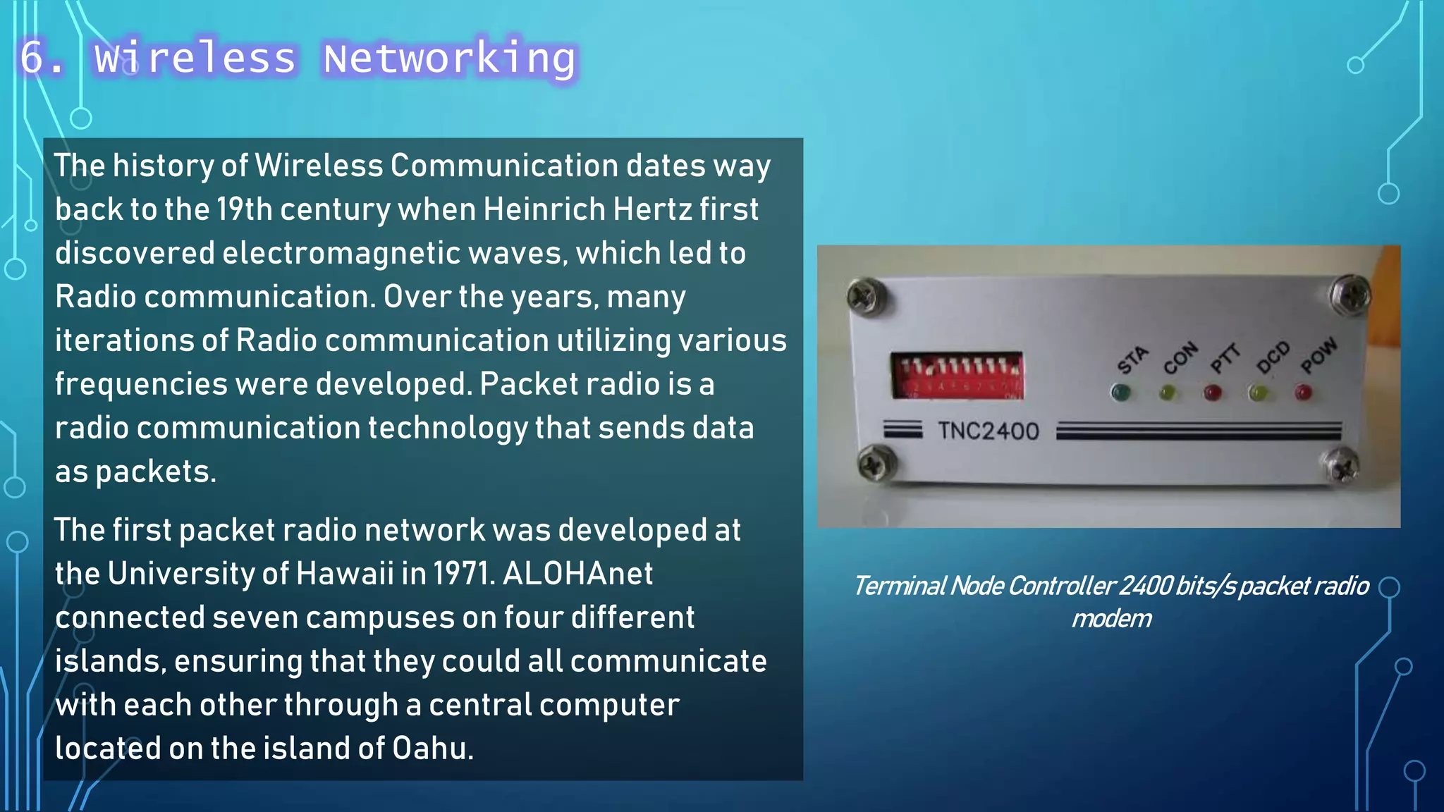 The history of Wireless Communication dates way
back to the 19th century when Heinrich Hertz first
discovered electromagnetic waves, which led to
Radio communication. Over the years, many
iterations of Radio communication utilizing various
frequencies were developed. Packet radio is a
radio communication technology that sends data
as packets.
The first packet radio network was developed at
the University of Hawaii in 1971. ALOHAnet
connected seven campuses on four different
islands, ensuring that they could all communicate
with each other through a central computer
located on the island of Oahu.
TerminalNode Controller 2400 bits/spacketradio
modem
6. Wireless Networking
 