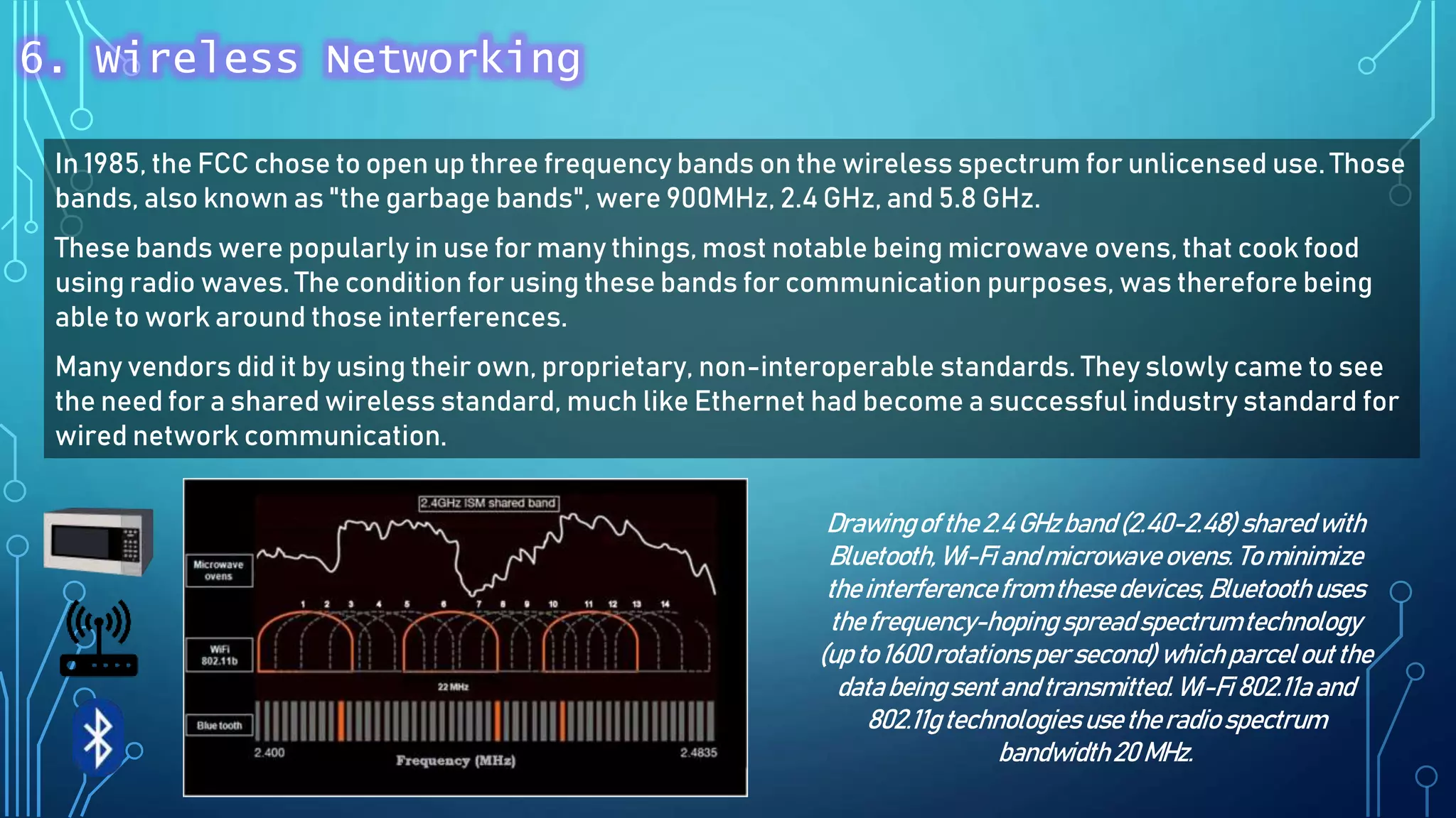 In 1985, the FCC chose to open up three frequency bands on the wireless spectrum for unlicensed use. Those
bands, also known as "the garbage bands", were 900MHz, 2.4 GHz, and 5.8 GHz.
These bands were popularly in use for many things, most notable being microwave ovens, that cook food
using radio waves. The condition for using these bands for communication purposes, was therefore being
able to work around those interferences.
Many vendors did it by using their own, proprietary, non-interoperable standards. They slowly came to see
the need for a shared wireless standard, much like Ethernet had become a successful industry standard for
wired network communication.
Drawingof the2.4 GHzband (2.40-2.48) sharedwith
Bluetooth, Wi-Fiandmicrowave ovens. To minimize
theinterferencefrom thesedevices,Bluetooth uses
thefrequency-hoping spreadspectrumtechnology
(up to 1600 rotations persecond) whichparcelout the
databeingsentandtransmitted.Wi-Fi802.11aand
802.11gtechnologiesusetheradio spectrum
bandwidth20 MHz.
6. Wireless Networking
 