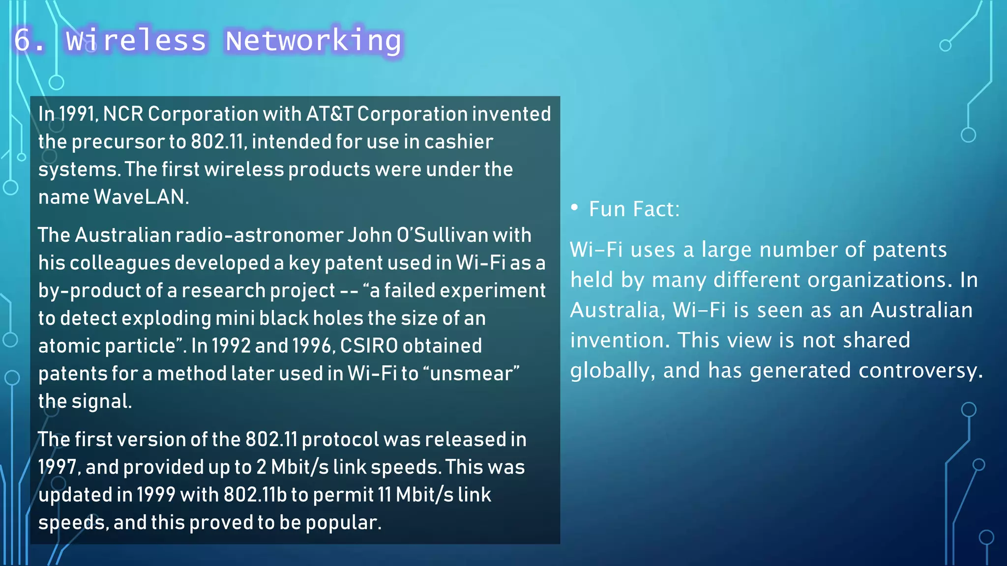 In 1991, NCR Corporationwith AT&T Corporation invented
the precursor to 802.11, intended for use in cashier
systems. The first wireless products were under the
name WaveLAN.
The Australian radio-astronomerJohn O’Sullivanwith
his colleagues developed a key patent used in Wi-Fi as a
by-product of a research project -- “a failed experiment
to detect exploding mini black holes the size of an
atomic particle”. In 1992 and 1996, CSIRO obtained
patents for a method later used in Wi-Fi to “unsmear”
the signal.
The first versionof the 802.11 protocol was released in
1997, and providedup to 2 Mbit/s link speeds. This was
updated in 1999 with 802.11b to permit 11 Mbit/s link
speeds,and this proved to be popular.
• Fun Fact:
Wi-Fi uses a large number of patents
held by many different organizations. In
Australia, Wi-Fi is seen as an Australian
invention. This view is not shared
globally, and has generated controversy.
6. Wireless Networking
 