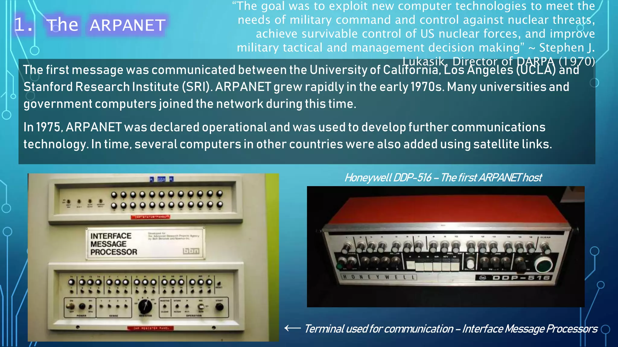 The first message was communicated between the Universityof California, Los Angeles (UCLA) and
Stanford ResearchInstitute (SRI). ARPANET grew rapidlyin the early 1970s. Many universitiesand
governmentcomputers joined the network during this time.
In 1975, ARPANET was declared operationaland was used to develop further communications
technology.In time, severalcomputers in other countries were also added using satellite links.
HoneywellDDP-516–ThefirstARPANEThost
←Terminalusedfor communication–InterfaceMessageProcessors
“The goal was to exploit new computer technologies to meet the
needs of military command and control against nuclear threats,
achieve survivable control of US nuclear forces, and improve
military tactical and management decision making” ~ Stephen J.
Lukasik, Director of DARPA (1970)
1. The ARPANET
 
