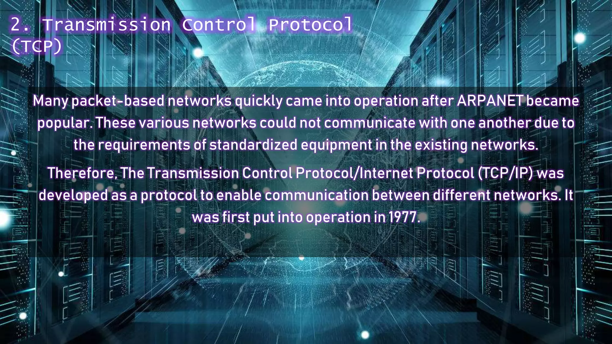 Many packet-based networks quickly came into operation after ARPANET became
popular. These various networks could not communicate with one another due to
the requirements of standardized equipment in the existing networks.
Therefore, The Transmission Control Protocol/Internet Protocol (TCP/IP) was
developed as a protocol to enable communication between different networks. It
was first put into operation in 1977.
2. Transmission Control Protocol
(TCP)
 