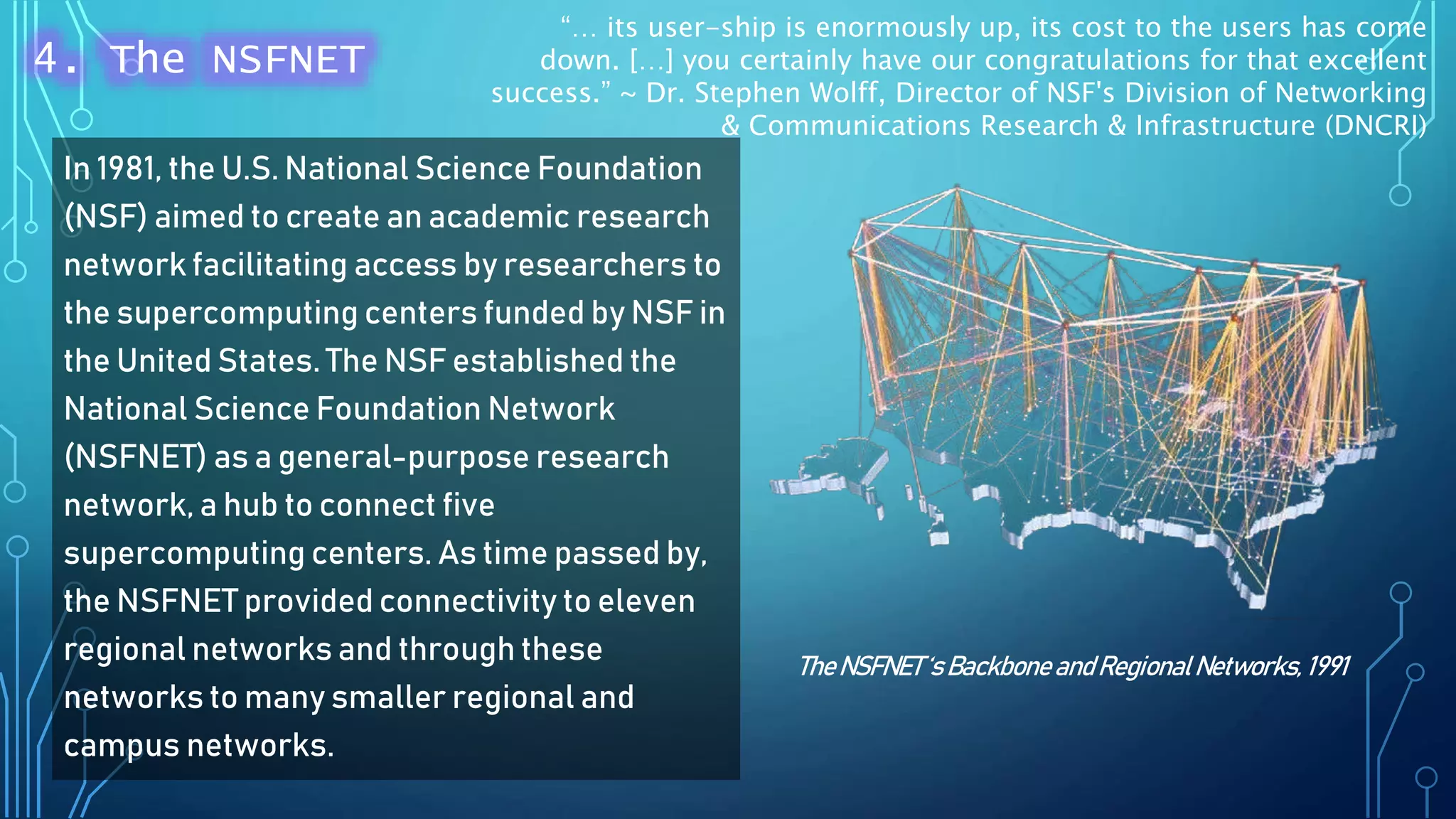 In 1981, the U.S. National Science Foundation
(NSF) aimed to create an academic research
network facilitating access by researchers to
the supercomputing centers funded by NSF in
the United States. The NSF established the
National Science Foundation Network
(NSFNET) as a general-purpose research
network, a hub to connect five
supercomputing centers. As time passed by,
the NSFNET provided connectivity to eleven
regional networks and through these
networks to many smaller regional and
campus networks.
TheNSFNET‘s Backbone andRegionalNetworks, 1991
4. The NSFNET
“… its user-ship is enormously up, its cost to the users has come
down. […] you certainly have our congratulations for that excellent
success.” ~ Dr. Stephen Wolff, Director of NSF's Division of Networking
& Communications Research & Infrastructure (DNCRI)
 