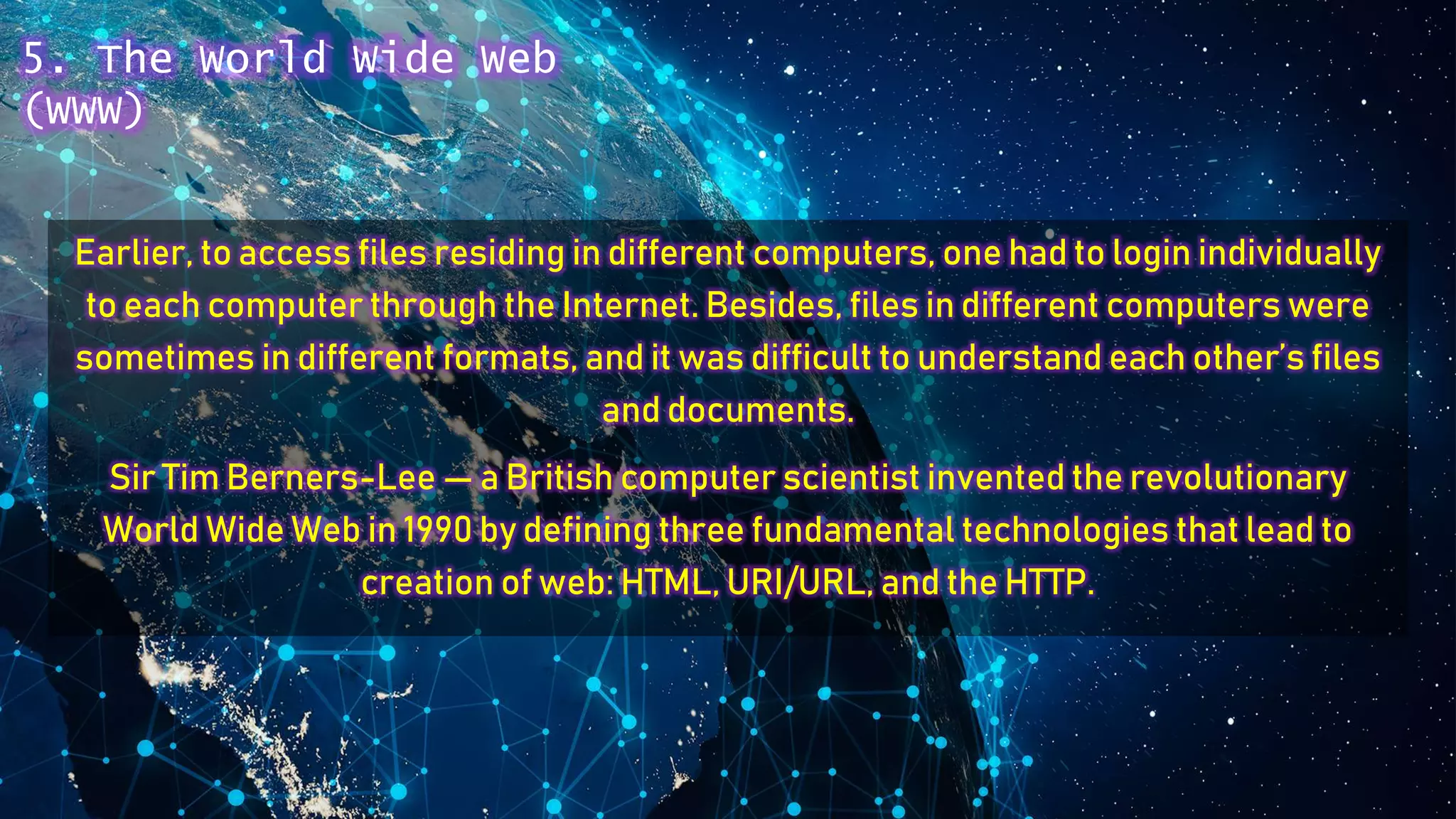 Earlier, to access files residing in different computers, one had to login individually
to each computer through the Internet. Besides, files in different computers were
sometimes in different formats, and it was difficult to understand each other’s files
and documents.
Sir Tim Berners-Lee — a British computer scientist invented the revolutionary
World Wide Web in 1990 by defining three fundamental technologies that lead to
creation of web: HTML, URI/URL, and the HTTP.
5. The World Wide Web
(WWW)
 