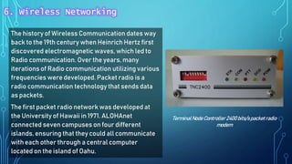 The history of Wireless Communication dates way
back to the 19th century when Heinrich Hertz first
discovered electromagnetic waves, which led to
Radio communication. Over the years, many
iterations of Radio communication utilizing various
frequencies were developed. Packet radio is a
radio communication technology that sends data
as packets.
The first packet radio network was developed at
the University of Hawaii in 1971. ALOHAnet
connected seven campuses on four different
islands, ensuring that they could all communicate
with each other through a central computer
located on the island of Oahu.
TerminalNode Controller 2400 bits/spacketradio
modem
6. Wireless Networking
 