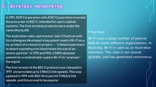 In 1991, NCR Corporationwith AT&T Corporation invented
the precursor to 802.11, intended for use in cashier
systems. The first wireless products were under the
name WaveLAN.
The Australian radio-astronomerJohn O’Sullivanwith
his colleagues developed a key patent used in Wi-Fi as a
by-product of a research project -- “a failed experiment
to detect exploding mini black holes the size of an
atomic particle”. In 1992 and 1996, CSIRO obtained
patents for a method later used in Wi-Fi to “unsmear”
the signal.
The first versionof the 802.11 protocol was released in
1997, and providedup to 2 Mbit/s link speeds. This was
updated in 1999 with 802.11b to permit 11 Mbit/s link
speeds,and this proved to be popular.
• Fun Fact:
Wi-Fi uses a large number of patents
held by many different organizations. In
Australia, Wi-Fi is seen as an Australian
invention. This view is not shared
globally, and has generated controversy.
6. Wireless Networking
 