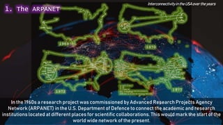In the 1960s a research project was commissioned by Advanced Research Projects Agency
Network (ARPANET) in the U.S. Department of Defence to connect the academic and research
institutions located at different places for scientific collaborations. This would mark the start of the
world wide network of the present.
Interconnectivityinthe USAover theyears
1. The ARPANET
 