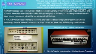 The first message was communicated between the Universityof California, Los Angeles (UCLA) and
Stanford ResearchInstitute (SRI). ARPANET grew rapidlyin the early 1970s. Many universitiesand
governmentcomputers joined the network during this time.
In 1975, ARPANET was declared operationaland was used to develop further communications
technology.In time, severalcomputers in other countries were also added using satellite links.
HoneywellDDP-516–ThefirstARPANEThost
←Terminalusedfor communication–InterfaceMessageProcessors
“The goal was to exploit new computer technologies to meet the
needs of military command and control against nuclear threats,
achieve survivable control of US nuclear forces, and improve
military tactical and management decision making” ~ Stephen J.
Lukasik, Director of DARPA (1970)
1. The ARPANET
 