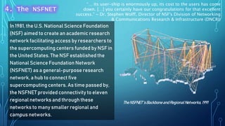 In 1981, the U.S. National Science Foundation
(NSF) aimed to create an academic research
network facilitating access by researchers to
the supercomputing centers funded by NSF in
the United States. The NSF established the
National Science Foundation Network
(NSFNET) as a general-purpose research
network, a hub to connect five
supercomputing centers. As time passed by,
the NSFNET provided connectivity to eleven
regional networks and through these
networks to many smaller regional and
campus networks.
TheNSFNET‘s Backbone andRegionalNetworks, 1991
4. The NSFNET
“… its user-ship is enormously up, its cost to the users has come
down. […] you certainly have our congratulations for that excellent
success.” ~ Dr. Stephen Wolff, Director of NSF's Division of Networking
& Communications Research & Infrastructure (DNCRI)
 