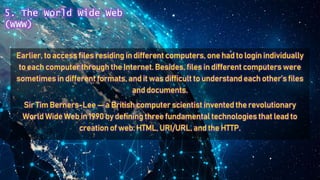 Earlier, to access files residing in different computers, one had to login individually
to each computer through the Internet. Besides, files in different computers were
sometimes in different formats, and it was difficult to understand each other’s files
and documents.
Sir Tim Berners-Lee — a British computer scientist invented the revolutionary
World Wide Web in 1990 by defining three fundamental technologies that lead to
creation of web: HTML, URI/URL, and the HTTP.
5. The World Wide Web
(WWW)
 