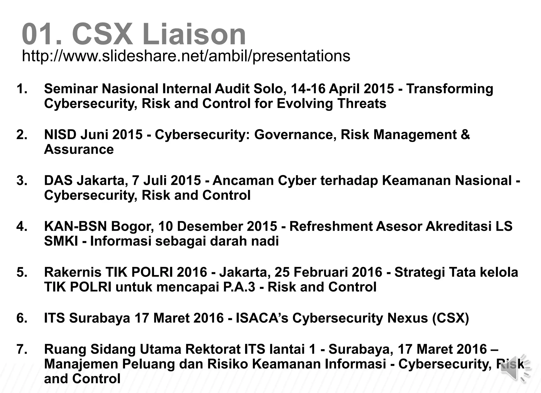 1. Seminar Nasional Internal Audit Solo, 14-16 April 2015 - Transforming
Cybersecurity, Risk and Control for Evolving Threats
2. NISD Juni 2015 - Cybersecurity: Governance, Risk Management &
Assurance
3. DAS Jakarta, 7 Juli 2015 - Ancaman Cyber terhadap Keamanan Nasional -
Cybersecurity, Risk and Control
4. KAN-BSN Bogor, 10 Desember 2015 - Refreshment Asesor Akreditasi LS
SMKI - Informasi sebagai darah nadi
5. Rakernis TIK POLRI 2016 - Jakarta, 25 Februari 2016 - Strategi Tata kelola
TIK POLRI untuk mencapai P.A.3 - Risk and Control
6. ITS Surabaya 17 Maret 2016 - ISACA’s Cybersecurity Nexus (CSX)
7. Ruang Sidang Utama Rektorat ITS lantai 1 - Surabaya, 17 Maret 2016 –
Manajemen Peluang dan Risiko Keamanan Informasi - Cybersecurity, Risk
and Control
http://www.slideshare.net/ambil/presentations
01. CSX Liaison