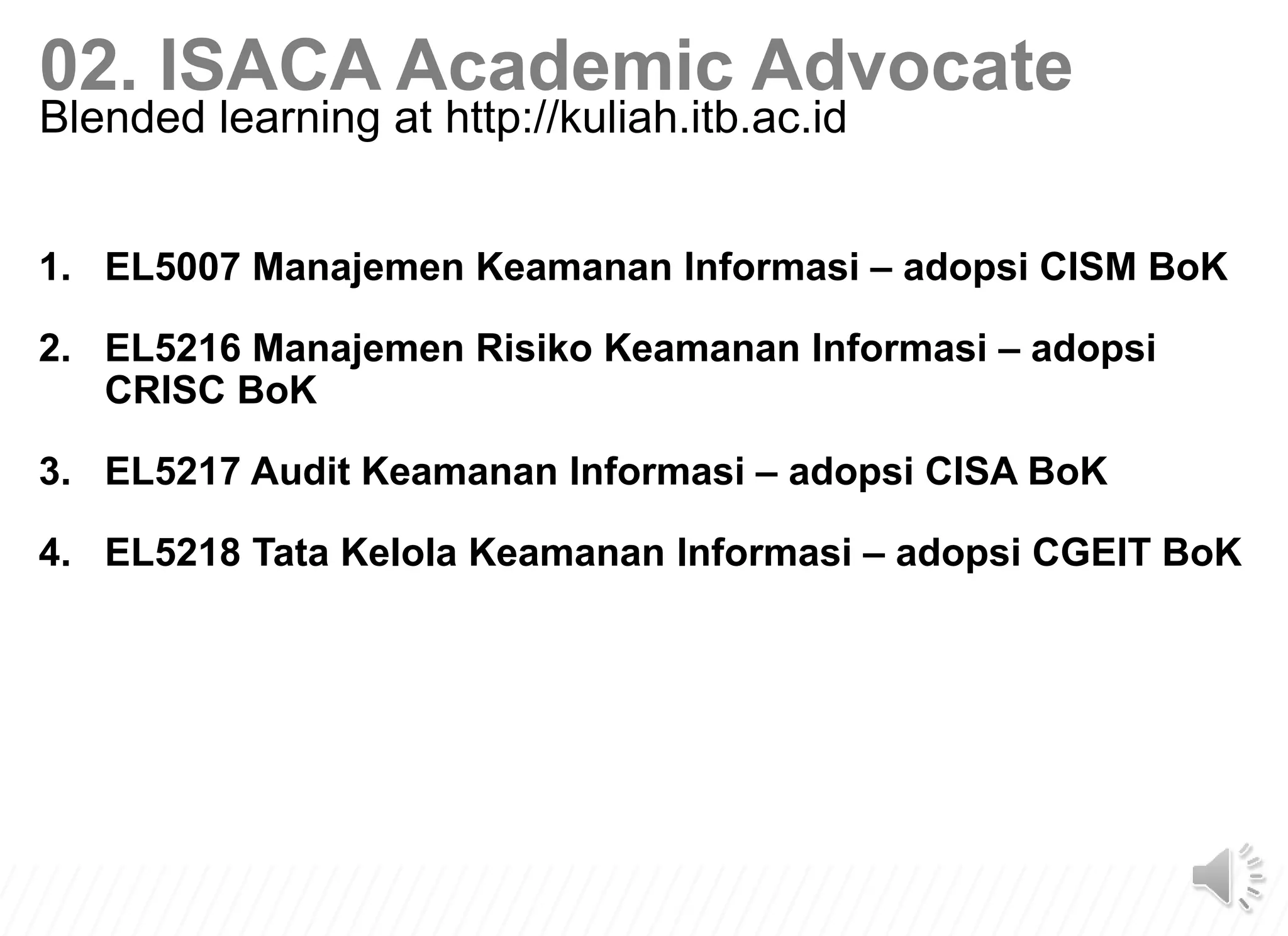 1. EL5007 Manajemen Keamanan Informasi – adopsi CISM BoK
2. EL5216 Manajemen Risiko Keamanan Informasi – adopsi
CRISC BoK
3. EL5217 Audit Keamanan Informasi – adopsi CISA BoK
4. EL5218 Tata Kelola Keamanan Informasi – adopsi CGEIT BoK
02. ISACA Academic Advocate
Blended learning at http://kuliah.itb.ac.id