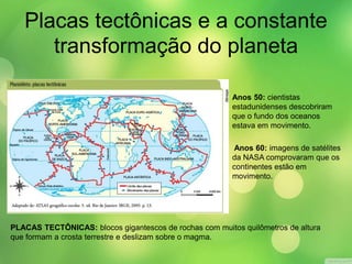 Placas tectônicas e a constante 
transformação do planeta 
Anos 50: cientistas 
estadunidenses descobriram 
que o fundo dos oceanos 
estava em movimento. 
Anos 60: imagens de satélites 
da NASA comprovaram que os 
continentes estão em 
movimento. 
PLACAS TECTÔNICAS: blocos gigantescos de rochas com muitos quilômetros de altura 
que formam a crosta terrestre e deslizam sobre o magma. 
 