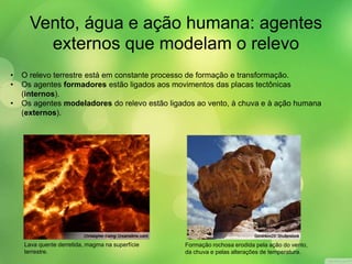 Vento, água e ação humana: agentes 
externos que modelam o relevo 
• O relevo terrestre está em constante processo de formação e transformação. 
• Os agentes formadores estão ligados aos movimentos das placas tectônicas 
(internos). 
• Os agentes modeladores do relevo estão ligados ao vento, à chuva e à ação humana 
(externos). 
Lava quente derretida, magma na superfície 
terrestre. 
Formação rochosa erodida pela ação do vento, 
da chuva e pelas alterações de temperatura. 
 