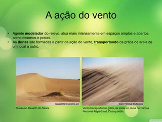 A ação do vento 
• Agente modelador do relevo, atua mais intensamente em espaços amplos e abertos, 
como desertos e praias. 
• As dunas são formadas a partir da ação do vento, transportando os grãos de areia de 
um local a outro. 
Dunas no Deserto do Saara Vento transportando grãos de areia em duna no Parque 
Nacional Altyn-Emel, Cazaquistão. 
 